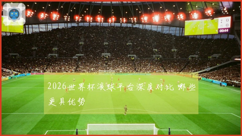 2026世界杯滚球平台深度对比 哪些更具优势