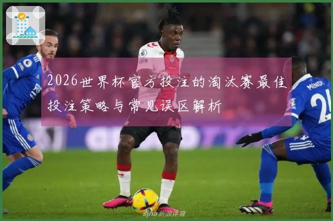 2026世界杯官方投注的淘汰赛最佳投注策略与常见误区解析